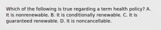 Which of the following is true regarding a term health policy? A. It is nonrenewable. B. It is conditionally renewable. C. It is guaranteed renewable. D. It is noncancellable.