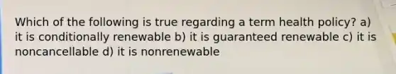 Which of the following is true regarding a term health policy? a) it is conditionally renewable b) it is guaranteed renewable c) it is noncancellable d) it is nonrenewable