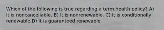 Which of the following is true regarding a term health policy? A) It is noncancellable. B) It is nonrenewable. C) It is conditionally renewable D) It is guaranteed renewable