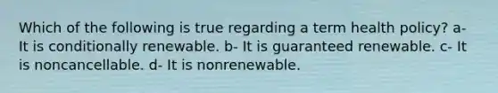 Which of the following is true regarding a term health policy? a- It is conditionally renewable. b- It is guaranteed renewable. c- It is noncancellable. d- It is nonrenewable.