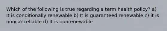 Which of the following is true regarding a term health policy? a) It is conditionally renewable b) It is guaranteed renewable c) it is noncancellable d) It is nonrenewable