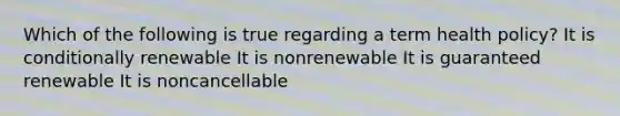 Which of the following is true regarding a term health policy? It is conditionally renewable It is nonrenewable It is guaranteed renewable It is noncancellable