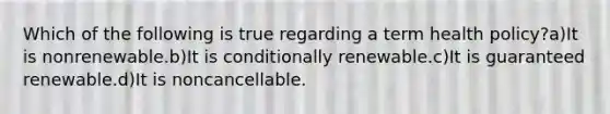 Which of the following is true regarding a term health policy?a)It is nonrenewable.b)It is conditionally renewable.c)It is guaranteed renewable.d)It is noncancellable.