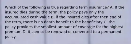 Which of the following is true regarding term insurance? A. If the insured dies during the term, the policy pays only the accumulated cash value B. if the insured dies after then end of the term, there is no death benefit to the beneficiary C. the policy provides the smallest amount of coverage for the highest premium D. it cannot be renewed or converted to a permanent policy