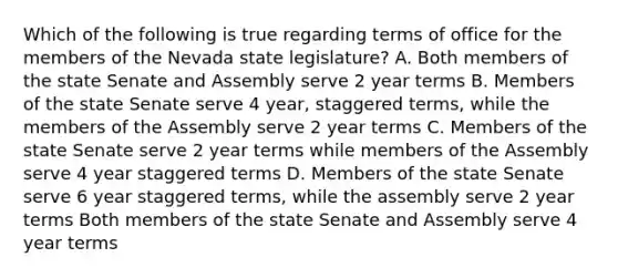 Which of the following is true regarding terms of office for the members of the Nevada state legislature? A. Both members of the state Senate and Assembly serve 2 year terms B. Members of the state Senate serve 4 year, staggered terms, while the members of the Assembly serve 2 year terms C. Members of the state Senate serve 2 year terms while members of the Assembly serve 4 year staggered terms D. Members of the state Senate serve 6 year staggered terms, while the assembly serve 2 year terms Both members of the state Senate and Assembly serve 4 year terms