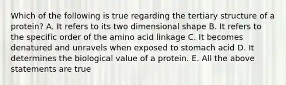 Which of the following is true regarding the tertiary structure of a protein? A. It refers to its two dimensional shape B. It refers to the specific order of the amino acid linkage C. It becomes denatured and unravels when exposed to stomach acid D. It determines the biological value of a protein. E. All the above statements are true