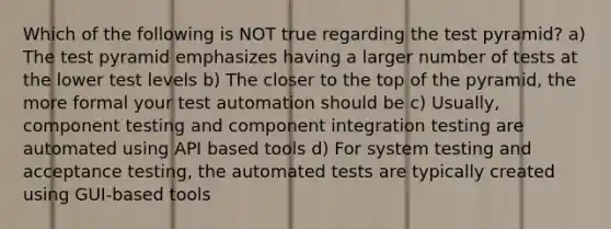 Which of the following is NOT true regarding the test pyramid? a) The test pyramid emphasizes having a larger number of tests at the lower test levels b) The closer to the top of the pyramid, the more formal your test automation should be c) Usually, component testing and component integration testing are automated using API based tools d) For system testing and acceptance testing, the automated tests are typically created using GUI-based tools