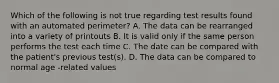 Which of the following is not true regarding test results found with an automated perimeter? A. The data can be rearranged into a variety of printouts B. It is valid only if the same person performs the test each time C. The date can be compared with the patient's previous test(s). D. The data can be compared to normal age -related values