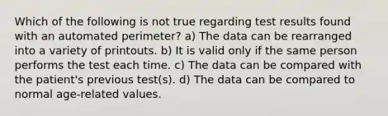 Which of the following is not true regarding test results found with an automated perimeter? a) The data can be rearranged into a variety of printouts. b) It is valid only if the same person performs the test each time. c) The data can be compared with the patient's previous test(s). d) The data can be compared to normal age-related values.