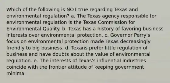 Which of the following is NOT true regarding Texas and environmental regulation? a. The Texas agency responsible for environmental regulation is the Texas Commission for Environmental Quality. b. Texas has a history of favoring business interests over environmental protection. c. Governor Perry's focus on environmental protection made Texas decreasingly friendly to big business. d. Texans prefer little regulation of business and have doubts about the value of environmental regulation. e. The interests of Texas's influential industries coincide with the frontier attitude of keeping government minimal