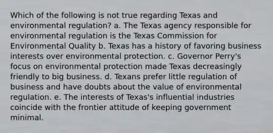 Which of the following is not true regarding Texas and environmental regulation? a. The Texas agency responsible for environmental regulation is the Texas Commission for Environmental Quality b. Texas has a history of favoring business interests over environmental protection. c. Governor Perry's focus on environmental protection made Texas decreasingly friendly to big business. d. Texans prefer little regulation of business and have doubts about the value of environmental regulation. e. The interests of Texas's influential industries coincide with the frontier attitude of keeping government minimal.