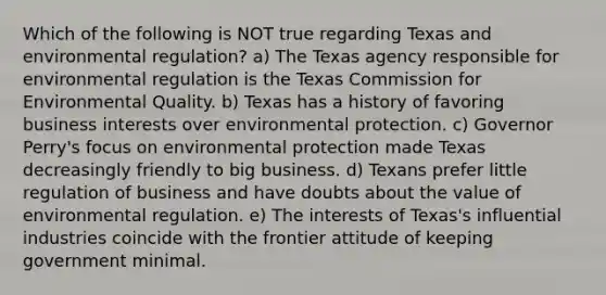 Which of the following is NOT true regarding Texas and environmental regulation? a) The Texas agency responsible for environmental regulation is the Texas Commission for Environmental Quality. b) Texas has a history of favoring business interests over environmental protection. c) Governor Perry's focus on environmental protection made Texas decreasingly friendly to big business. d) Texans prefer little regulation of business and have doubts about the value of environmental regulation. e) The interests of Texas's influential industries coincide with the frontier attitude of keeping government minimal.