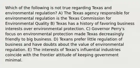 Which of the following is not true regarding Texas and environmental regulation? A) The Texas agency responsible for environmental regulation is the Texas Commission for Environmental Quality B) Texas has a history of favoring business interests over environmental protection. C) Governor Perry's focus on environmental protection made Texas decreasingly friendly to big business. D) Texans prefer little regulation of business and have doubts about the value of environmental regulation. E) The interests of Texas's influential industries coincide with the frontier attitude of keeping government minimal.