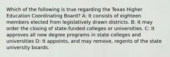 Which of the following is true regarding the Texas Higher Education Coordinating Board? A: It consists of eighteen members elected from legislatively drawn districts. B: It may order the closing of state-funded colleges or universities. C: It approves all new degree programs in state colleges and universities D: It appoints, and may remove, regents of the state university boards.