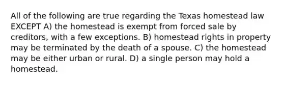 All of the following are true regarding the Texas homestead law EXCEPT A) the homestead is exempt from forced sale by creditors, with a few exceptions. B) homestead rights in property may be terminated by the death of a spouse. C) the homestead may be either urban or rural. D) a single person may hold a homestead.