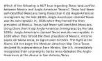 Which of the following is NOT true regarding Texas land,conflict between Mexico and Anglo-American Texans?, Texas had fewer self-identified Mexicans living there,than it did Anglo-American immigrants by the late,1830s.,Anglo-Americans claimed Texas was its own republic in, 1836 when they forced the then president of Mexico. Texas had fewer self-identified Mexicans living there than it did Anglo-American immigrants by the late 1830s. Anglo-Americans claimed Texas was its own republic in 1836 when they forced the then president of Mexico, Antonio Lopez de Santa Anna, to sign it over to them. The fight at the Alamo did not begin the Mexican American War Once Texas declared its independence from Mexico, the U.S. immediately recognized their sovereignty Santa Anna defeated the Anglo-Americans at the Alamo in San Antonio,Texas