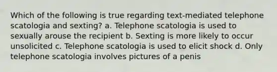 Which of the following is true regarding text-mediated telephone scatologia and sexting? a. Telephone scatologia is used to sexually arouse the recipient b. Sexting is more likely to occur unsolicited c. Telephone scatologia is used to elicit shock d. Only telephone scatologia involves pictures of a penis