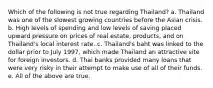 Which of the following is not true regarding Thailand? a. Thailand was one of the slowest growing countries before the Asian crisis. b. High levels of spending and low levels of saving placed upward pressure on prices of real estate, products, and on Thailand's local interest rate. c. Thailand's baht was linked to the dollar prior to July 1997, which made Thailand an attractive site for foreign investors. d. Thai banks provided many loans that were very risky in their attempt to make use of all of their funds. e. All of the above are true.