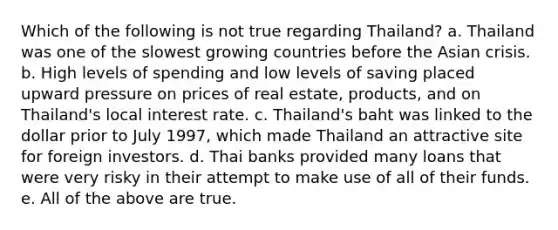 Which of the following is not true regarding Thailand? a. Thailand was one of the slowest growing countries before the Asian crisis. b. High levels of spending and low levels of saving placed upward pressure on prices of real estate, products, and on Thailand's local interest rate. c. Thailand's baht was linked to the dollar prior to July 1997, which made Thailand an attractive site for foreign investors. d. Thai banks provided many loans that were very risky in their attempt to make use of all of their funds. e. All of the above are true.