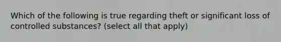 Which of the following is true regarding theft or significant loss of controlled substances? (select all that apply)