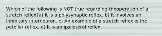 Which of the following is NOT true regarding theoperation of a stretch reflex?a) It is a polysynaptic reflex. b) It involves an inhibitory interneuron. c) An example of a stretch reflex is the patellar reflex. d) It is an ipsilateral reflex.