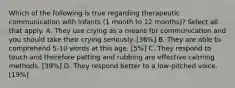 Which of the following is true regarding therapeutic communication with infants (1 month to 12 months)? Select all that apply. A. They use crying as a means for communication and you should take their crying seriously. [36%] B. They are able to comprehend 5-10 words at this age. [5%] C. They respond to touch and therefore patting and rubbing are effective calming methods. [39%] D. They respond better to a low-pitched voice. [19%]