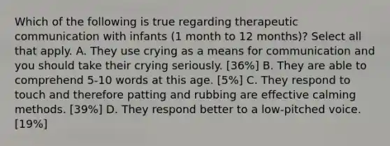 Which of the following is true regarding therapeutic communication with infants (1 month to 12 months)? Select all that apply. A. They use crying as a means for communication and you should take their crying seriously. [36%] B. They are able to comprehend 5-10 words at this age. [5%] C. They respond to touch and therefore patting and rubbing are effective calming methods. [39%] D. They respond better to a low-pitched voice. [19%]