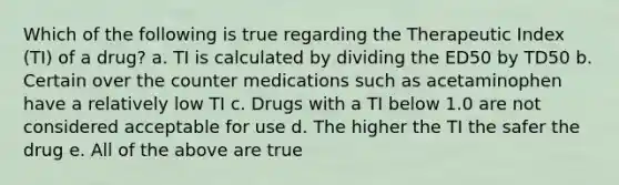 Which of the following is true regarding the Therapeutic Index (TI) of a drug? a. TI is calculated by dividing the ED50 by TD50 b. Certain over the counter medications such as acetaminophen have a relatively low TI c. Drugs with a TI below 1.0 are not considered acceptable for use d. The higher the TI the safer the drug e. All of the above are true