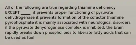 All of the following are true regarding thiamine deficiency EXCEPT _____. it prevents proper functioning of pyruvate dehydrogenase it prevents formation of the cofactor thiamine pyrophosphate it is mainly associated with neurological disorders if the pyruvate dehydrogenase complex is inhibited, the brain rapidly breaks down phospholipids to liberate fatty acids that can be used as fuel