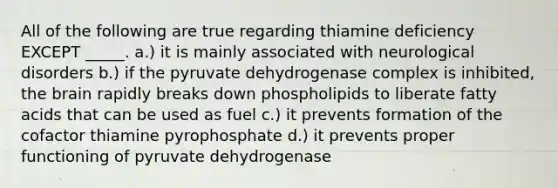 All of the following are true regarding thiamine deficiency EXCEPT _____. a.) it is mainly associated with neurological disorders b.) if the pyruvate dehydrogenase complex is inhibited, the brain rapidly breaks down phospholipids to liberate fatty acids that can be used as fuel c.) it prevents formation of the cofactor thiamine pyrophosphate d.) it prevents proper functioning of pyruvate dehydrogenase