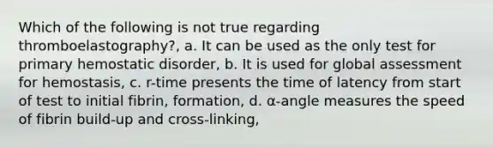 Which of the following is not true regarding thromboelastography?, a. It can be used as the only test for primary hemostatic disorder, b. It is used for global assessment for hemostasis, c. r-time presents the time of latency from start of test to initial fibrin, formation, d. α-angle measures the speed of fibrin build-up and cross-linking,