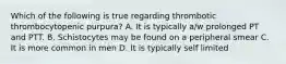 Which of the following is true regarding thrombotic thrombocytopenic purpura? A. It is typically a/w prolonged PT and PTT. B. Schistocytes may be found on a peripheral smear C. It is more common in men D. It is typically self limited