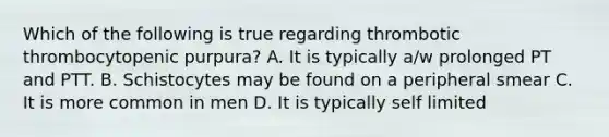 Which of the following is true regarding thrombotic thrombocytopenic purpura? A. It is typically a/w prolonged PT and PTT. B. Schistocytes may be found on a peripheral smear C. It is more common in men D. It is typically self limited