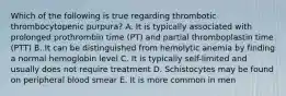 Which of the following is true regarding thrombotic thrombocytopenic purpura? A. It is typically associated with prolonged prothrombin time (PT) and partial thromboplastin time (PTT) B. It can be distinguished from hemolytic anemia by finding a normal hemoglobin level C. It is typically self-limited and usually does not require treatment D. Schistocytes may be found on peripheral blood smear E. It is more common in men