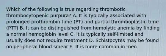 Which of the following is true regarding thrombotic thrombocytopenic purpura? A. It is typically associated with prolonged prothrombin time (PT) and partial thromboplastin time (PTT) B. It can be distinguished from hemolytic anemia by finding a normal hemoglobin level C. It is typically self-limited and usually does not require treatment D. Schistocytes may be found on peripheral blood smear E. It is more common in men