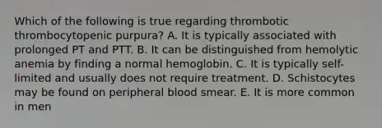 Which of the following is true regarding thrombotic thrombocytopenic purpura? A. It is typically associated with prolonged PT and PTT. B. It can be distinguished from hemolytic anemia by finding a normal hemoglobin. C. It is typically self-limited and usually does not require treatment. D. Schistocytes may be found on peripheral blood smear. E. It is more common in men