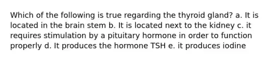 Which of the following is true regarding the thyroid gland? a. It is located in the brain stem b. It is located next to the kidney c. it requires stimulation by a pituitary hormone in order to function properly d. It produces the hormone TSH e. it produces iodine