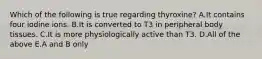 Which of the following is true regarding thyroxine? A.It contains four iodine ions. B.It is converted to T3 in peripheral body tissues. C.It is more physiologically active than T3. D.All of the above E.A and B only