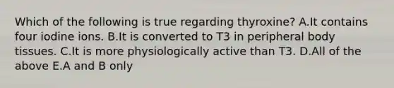 Which of the following is true regarding thyroxine? A.It contains four iodine ions. B.It is converted to T3 in peripheral body tissues. C.It is more physiologically active than T3. D.All of the above E.A and B only