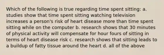 Which of the following is true regarding time spent sitting: a. studies show that time spent sitting watching television increases a person's risk of heart disease more than time spent sitting while on the computer b. research shows that 30 minutes of physical activity will compensate for hour fours of sitting in terms of heart disease risk c. research shows that sitting leads to a buildup of fatty tissue around the heart d. all of the above