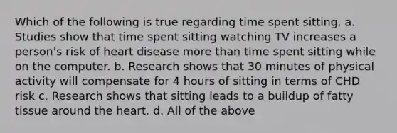 Which of the following is true regarding time spent sitting. a. Studies show that time spent sitting watching TV increases a person's risk of heart disease more than time spent sitting while on the computer. b. Research shows that 30 minutes of physical activity will compensate for 4 hours of sitting in terms of CHD risk c. Research shows that sitting leads to a buildup of fatty tissue around the heart. d. All of the above