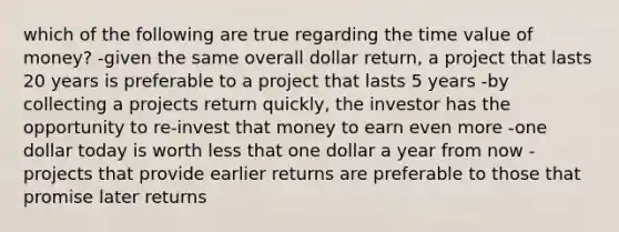 which of the following are true regarding the <a href='https://www.questionai.com/knowledge/kFe4HkaV2M-time-value-of-money' class='anchor-knowledge'>time value of money</a>? -given the same overall dollar return, a project that lasts 20 years is preferable to a project that lasts 5 years -by collecting a projects return quickly, the investor has the opportunity to re-invest that money to earn even more -one dollar today is worth less that one dollar a year from now -projects that provide earlier returns are preferable to those that promise later returns