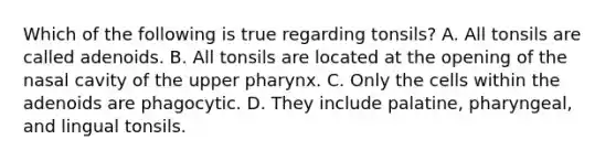 Which of the following is true regarding tonsils? A. All tonsils are called adenoids. B. All tonsils are located at the opening of the nasal cavity of the upper pharynx. C. Only the cells within the adenoids are phagocytic. D. They include palatine, pharyngeal, and lingual tonsils.