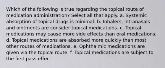 Which of the following is true regarding the topical route of medication administration? Select all that apply. a. Systemic absorption of topical drugs is minimal. b. Inhalers, intranasals and ointments are consider topical medications. c. Topical medications may cause more side effects than oral medications. d. Topical medications are absorbed more quickly than most other routes of medications. e. Ophthalmic medications are given via the topical route. f. Topical medications are subject to the first pass effect.