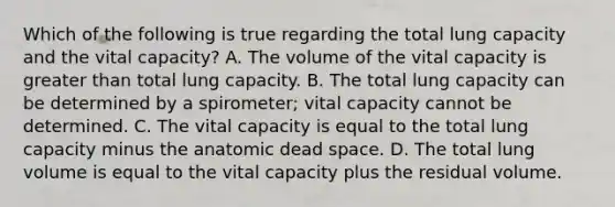 Which of the following is true regarding the total lung capacity and the vital capacity? A. The volume of the vital capacity is greater than total lung capacity. B. The total lung capacity can be determined by a spirometer; vital capacity cannot be determined. C. The vital capacity is equal to the total lung capacity minus the anatomic dead space. D. The total lung volume is equal to the vital capacity plus the residual volume.