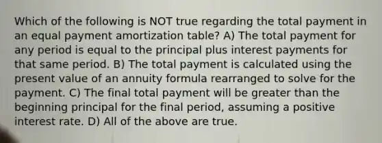 Which of the following is NOT true regarding the total payment in an equal payment amortization table? A) The total payment for any period is equal to the principal plus interest payments for that same period. B) The total payment is calculated using the present value of an annuity formula rearranged to solve for the payment. C) The final total payment will be greater than the beginning principal for the final period, assuming a positive interest rate. D) All of the above are true.