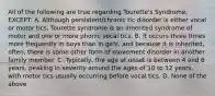 All of the following are true regarding Tourette's Syndrome, EXCEPT: A. Although persistent/chronic tic disorder is either vocal or motor tics, Tourette syndrome is an inherited syndrome of motor and one or more phonic vocal tics. B. It occurs three times more frequently in boys than in girls, and because it is inherited, often, there is some other form of movement disorder in another family member. C. Typically, the age at onset is between 4 and 6 years, peaking in severity around the ages of 10 to 12 years, with motor tics usually occurring before vocal tics. D. None of the above