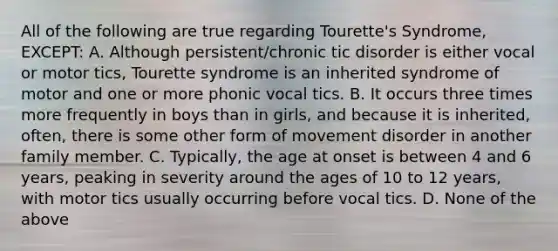 All of the following are true regarding Tourette's Syndrome, EXCEPT: A. Although persistent/chronic tic disorder is either vocal or motor tics, Tourette syndrome is an inherited syndrome of motor and one or more phonic vocal tics. B. It occurs three times more frequently in boys than in girls, and because it is inherited, often, there is some other form of movement disorder in another family member. C. Typically, the age at onset is between 4 and 6 years, peaking in severity around the ages of 10 to 12 years, with motor tics usually occurring before vocal tics. D. None of the above