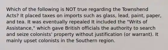 Which of the following is NOT true regarding the Townshend Acts? It placed taxes on imports such as glass, lead, paint, paper, and tea. It was eventually repealed It included the "Writs of Assistance," which gave British officials the authority to search and seize colonists' property without justification (or warrant). It mainly upset colonists in the Southern region.