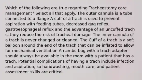 Which of the following are true regarding Tracheostomy care management? Select all that apply. The outer cannula is a tube connected to a flange A cuff of a trach is used to prevent aspiration with feeding tubes, decreased gag reflex, gastroesophageal reflux and the advantage of an uncuffed trach is they reduce the risk of tracheal damage. The inner cannula of a trach is never changed or cleaned. The Cuff of a trach is a soft balloon around the end of the trach that can be inflated to allow for mechanical ventilation An ambu bag with a trach adapter should always be available in the room with a patient that has a trach. Potential complications of having a trach include infection and aspiration, so handwashing, mouth care, and patient assessment skills are critical.